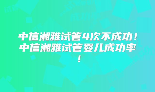 中信湘雅试管4次不成功!中信湘雅试管婴儿成功率!