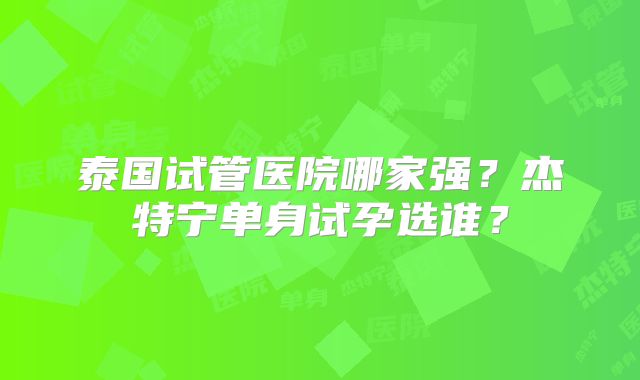 泰国试管医院哪家强？杰特宁单身试孕选谁？