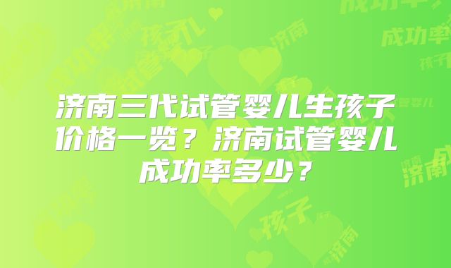 济南三代试管婴儿生孩子价格一览?济南试管婴儿成功率多少?