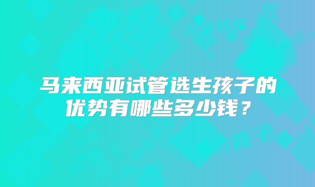 马来西亚试管选生孩子的优势有哪些多少钱?