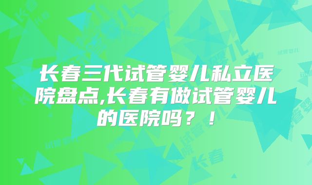 长春三代试管婴儿私立医院盘点,长春有做试管婴儿的医院吗？！