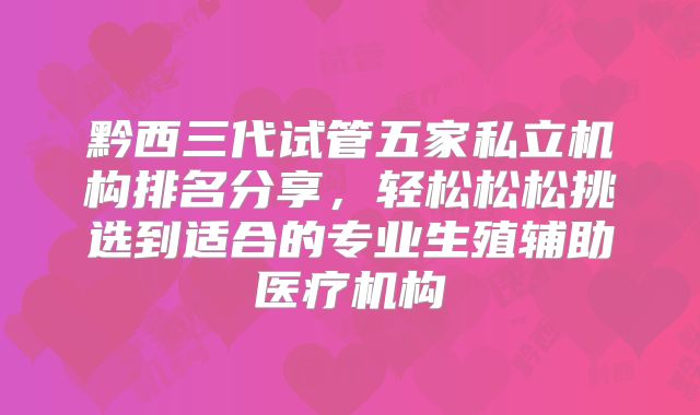 黔西三代试管五家私立机构排名分享，轻松松松挑选到适合的专业生殖辅助医疗机构