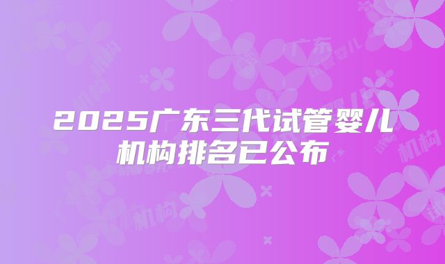 2025广东三代试管婴儿机构排名已公布