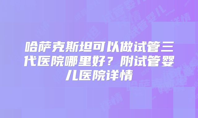 哈萨克斯坦可以做试管三代医院哪里好？附试管婴儿医院详情