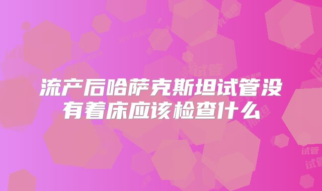 流产后哈萨克斯坦试管没有着床应该检查什么