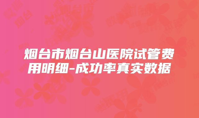 烟台市烟台山医院试管费用明细-成功率真实数据