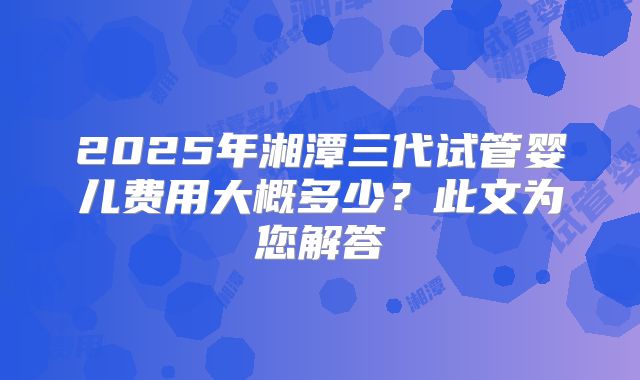 2025年湘潭三代试管婴儿费用大概多少？此文为您解答