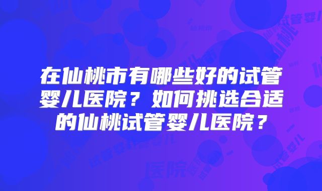 在仙桃市有哪些好的试管婴儿医院?如何挑选合适的仙桃试管婴儿医院?