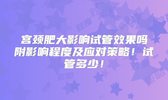 宫颈肥大影响试管效果吗附影响程度及应对策略!试管多少!