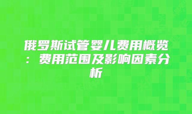 俄罗斯试管婴儿费用概览：费用范围及影响因素分析