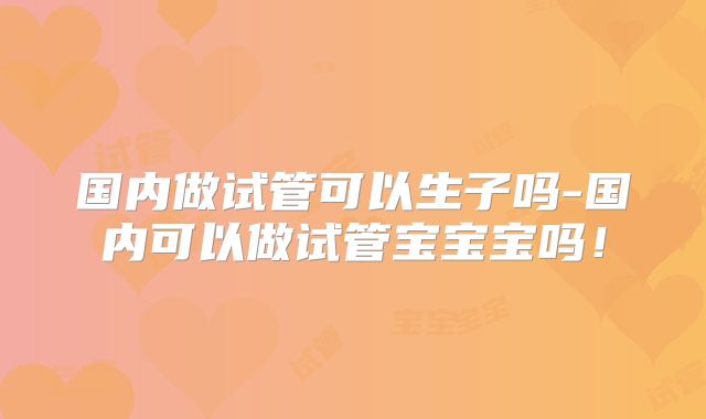 国内做试管可以生子吗-国内可以做试管宝宝宝吗!