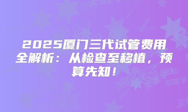 2025厦门三代试管费用全解析：从检查至移植，预算先知！