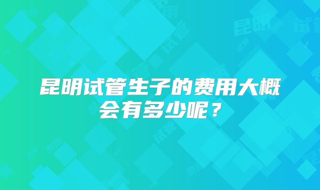 昆明试管生子的费用大概会有多少呢？