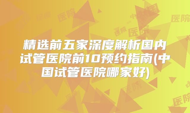 精选前五家深度解析国内试管医院前10预约指南(中国试管医院哪家好)
