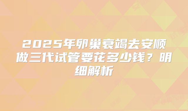 2025年卵巢衰竭去安顺做三代试管要花多少钱？明细解析