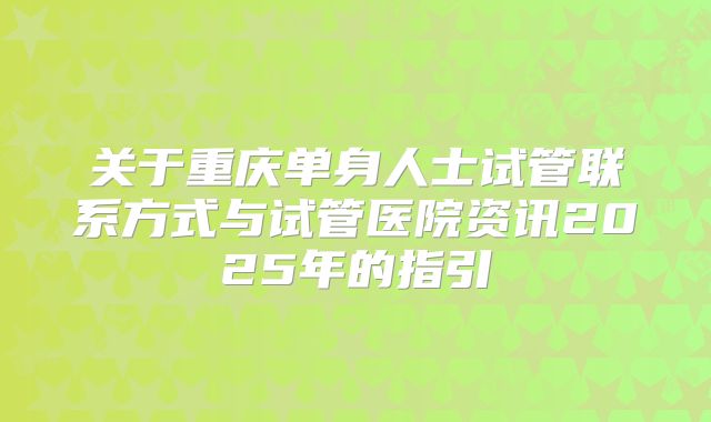 关于重庆单身人士试管联系方式与试管医院资讯2025年的指引