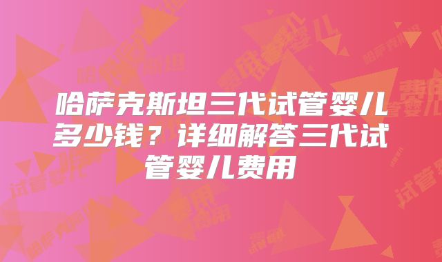 哈萨克斯坦三代试管婴儿多少钱？详细解答三代试管婴儿费用