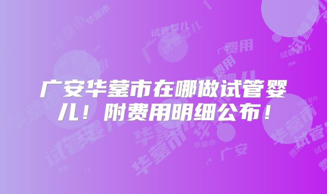 广安华蓥市在哪做试管婴儿!附费用明细公布!