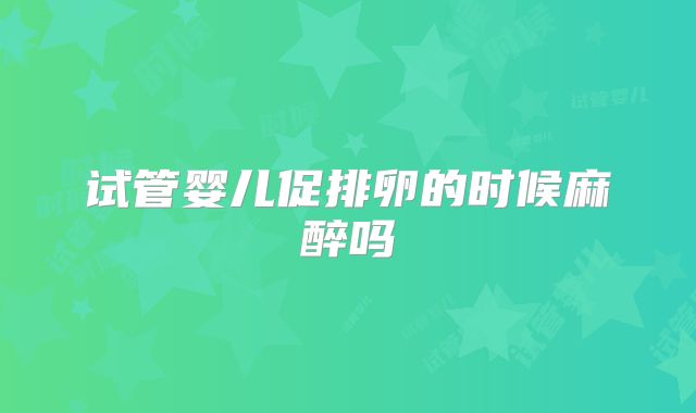 试管婴儿促排卵的时候麻醉吗