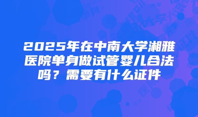 2025年在中南大学湘雅医院单身做试管婴儿合法吗？需要有什么证件