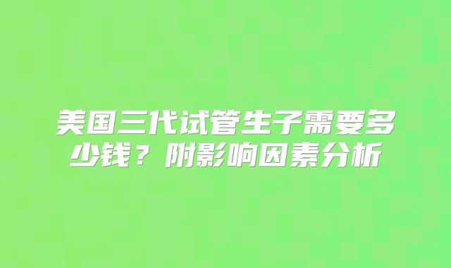 美国三代试管生子需要多少钱？附影响因素分析