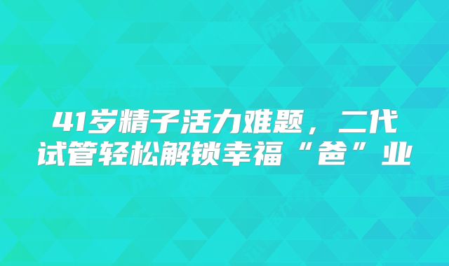 41岁精子活力难题，二代试管轻松解锁幸福“爸”业