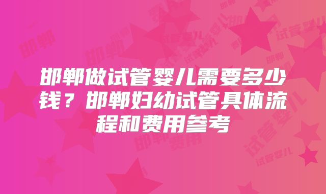 邯郸做试管婴儿需要多少钱？邯郸妇幼试管具体流程和费用参考