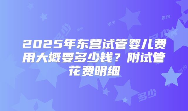 2025年东营试管婴儿费用大概要多少钱？附试管花费明细