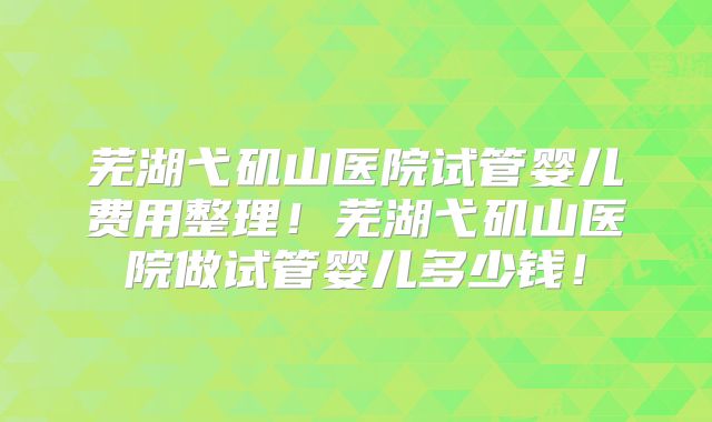 芜湖弋矶山医院试管婴儿费用整理!芜湖弋矶山医院做试管婴儿多少钱!