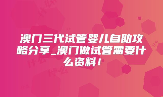 澳门三代试管婴儿自助攻略分享_澳门做试管需要什么资料！