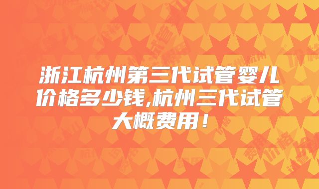 浙江杭州第三代试管婴儿价格多少钱,杭州三代试管大概费用！