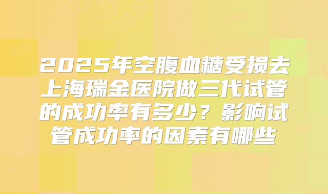 2025年空腹血糖受损去上海瑞金医院做三代试管的成功率有多少？影响试管成功率的因素有哪些