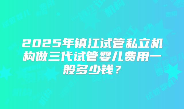 2025年镇江试管私立机构做三代试管婴儿费用一般多少钱？