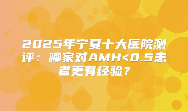 2025年宁夏十大医院测评：哪家对AMH<0.5患者更有经验？