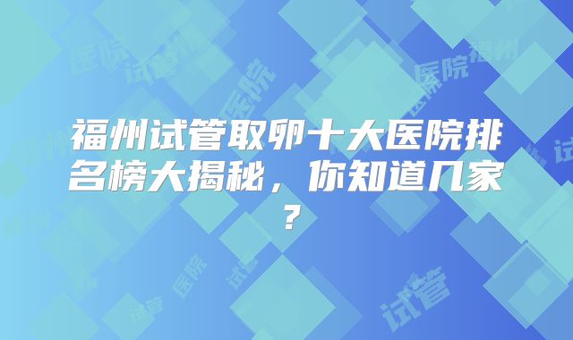 福州试管取卵十大医院排名榜大揭秘，你知道几家？