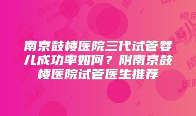 南京鼓楼医院三代试管婴儿成功率如何?附南京鼓楼医院试管医生推荐