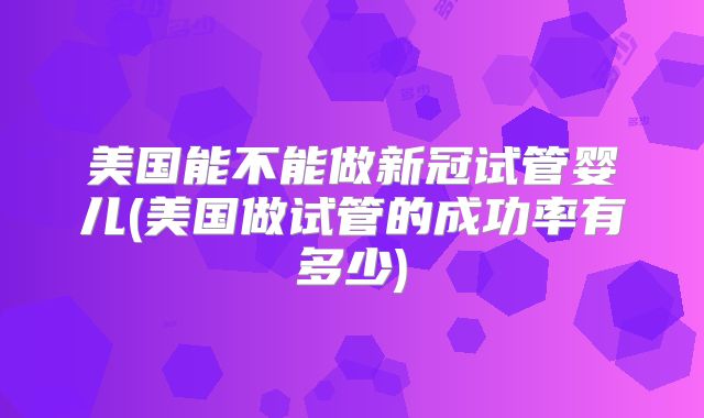 美国能不能做新冠试管婴儿(美国做试管的成功率有多少)