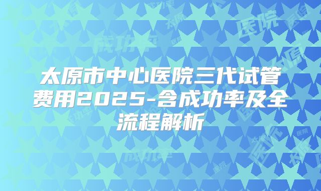太原市中心医院三代试管费用2025-含成功率及全流程解析
