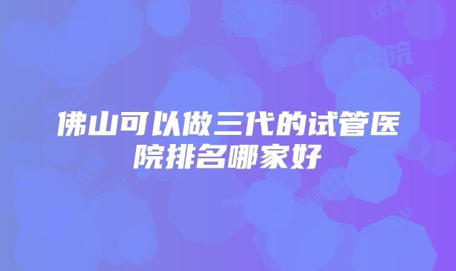 佛山可以做三代的试管医院排名哪家好