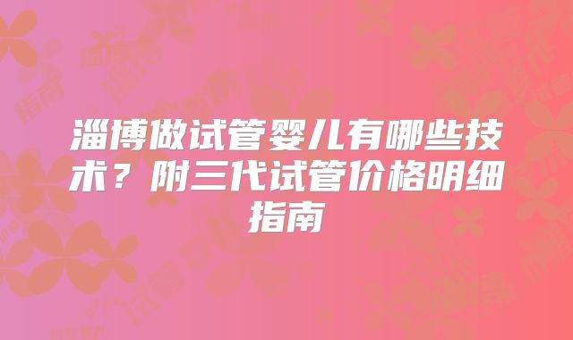 淄博做试管婴儿有哪些技术？附三代试管价格明细指南