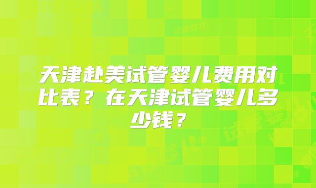 天津赴美试管婴儿费用对比表？在天津试管婴儿多少钱？