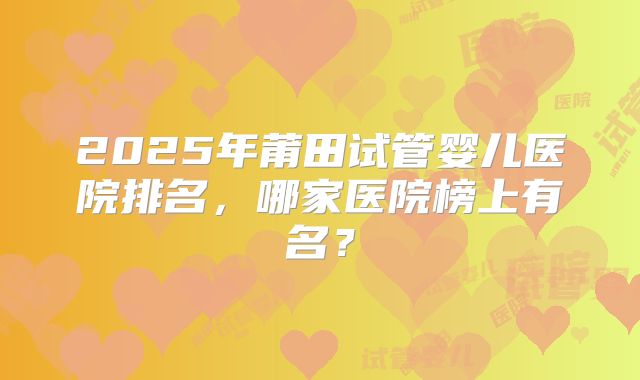 2025年莆田试管婴儿医院排名,哪家医院榜上有名?