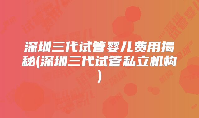 深圳三代试管婴儿费用揭秘(深圳三代试管私立机构)