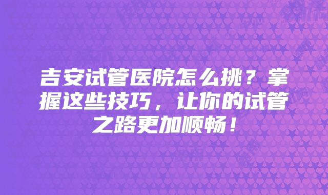 吉安试管医院怎么挑?掌握这些技巧,让你的试管之路更加顺畅!