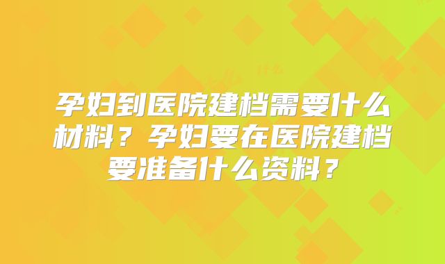 孕妇到医院建档需要什么材料?孕妇要在医院建档要准备什么资料?