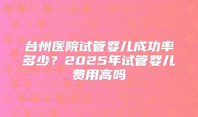 台州医院试管婴儿成功率多少？2025年试管婴儿费用高吗