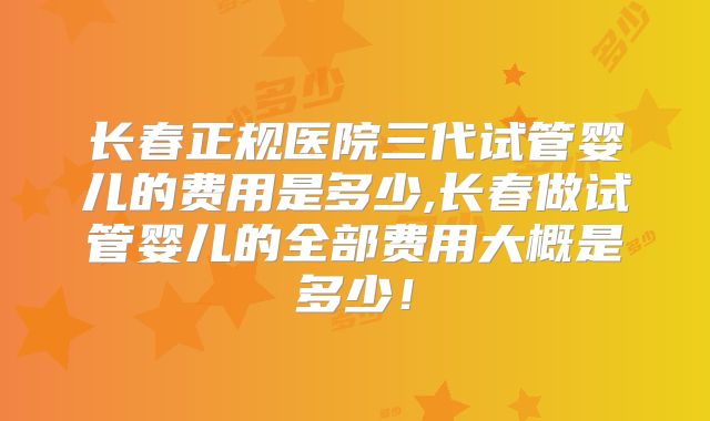 长春正规医院三代试管婴儿的费用是多少,长春做试管婴儿的全部费用大概是多少！
