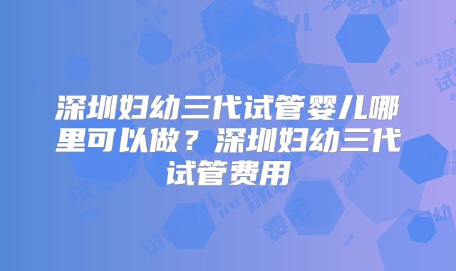 深圳妇幼三代试管婴儿哪里可以做?深圳妇幼三代试管费用