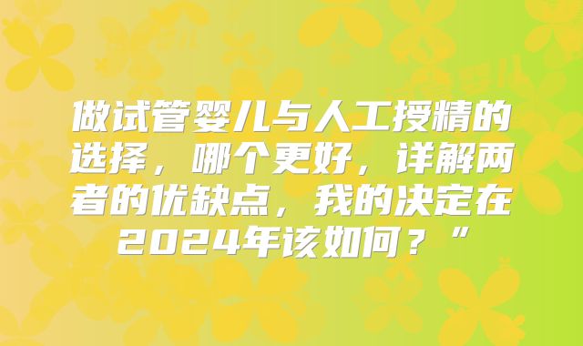 做试管婴儿与人工授精的选择，哪个更好，详解两者的优缺点，我的决定在2024年该如何？”