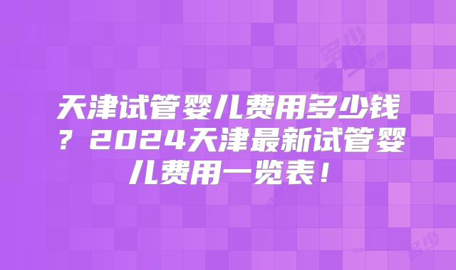 天津试管婴儿费用多少钱？2024天津最新试管婴儿费用一览表！